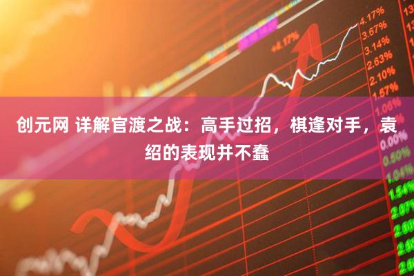 创元网 详解官渡之战：高手过招，棋逢对手，袁绍的表现并不蠢