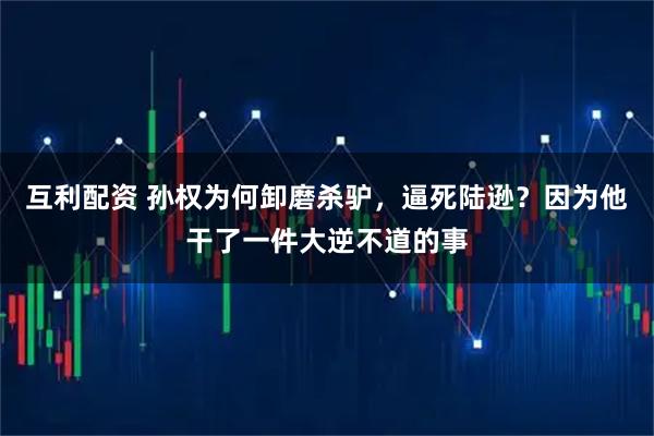 互利配资 孙权为何卸磨杀驴，逼死陆逊？因为他干了一件大逆不道的事