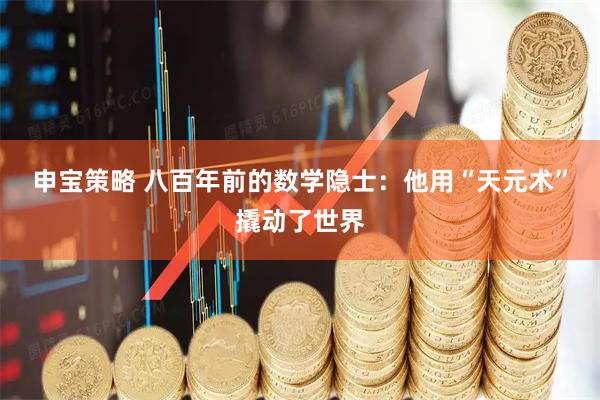 申宝策略 八百年前的数学隐士：他用“天元术”撬动了世界