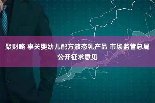 聚财略 事关婴幼儿配方液态乳产品 市场监管总局公开征求意见
