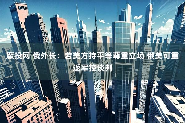 魔投网 俄外长：若美方持平等尊重立场 俄美可重返军控谈判