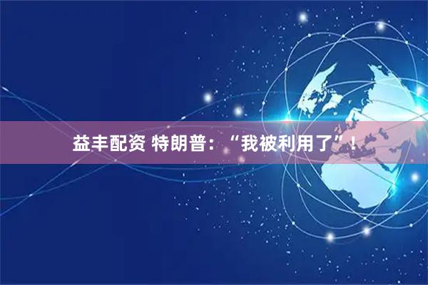 益丰配资 特朗普：“我被利用了”！