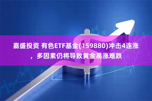 嘉盛投资 有色ETF基金(159880)冲击4连涨，多因素仍将导致黄金易涨难跌