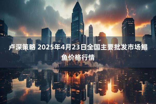 卢深策略 2025年4月23日全国主要批发市场鲳鱼价格行情