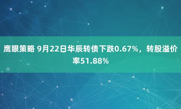 鹰眼策略 9月22日华辰转债下跌0.67%，转股溢价率51.88%