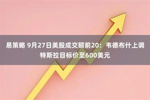 易策略 9月27日美股成交额前20：韦德布什上调特斯拉目标价至600美元