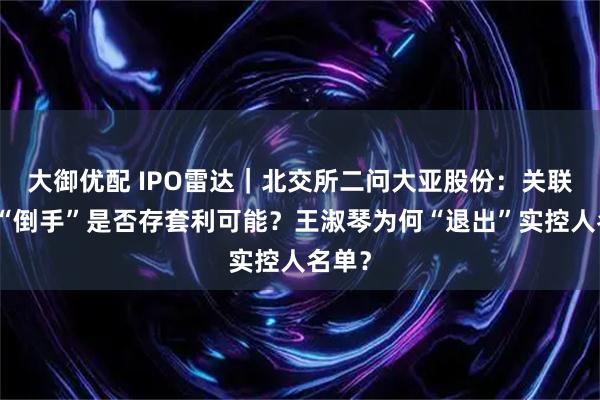 大御优配 IPO雷达｜北交所二问大亚股份：关联交易“倒手”是否存套利可能？王淑琴为何“退出”实控人名单？
