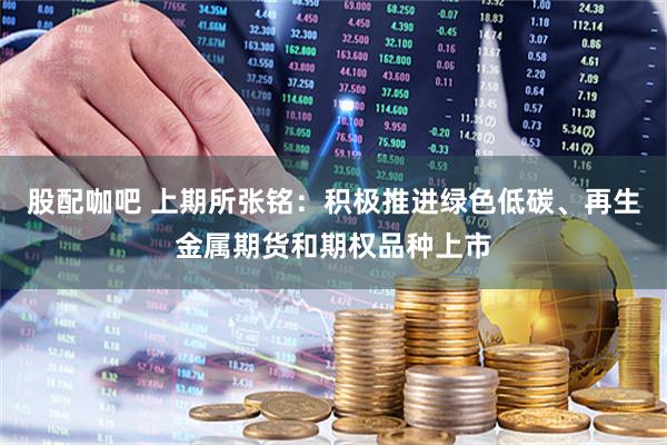 股配咖吧 上期所张铭：积极推进绿色低碳、再生金属期货和期权品种上市