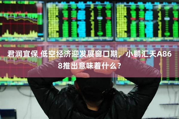 君润宜保 低空经济迎发展窗口期，小鹏汇天A868推出意味着什么？