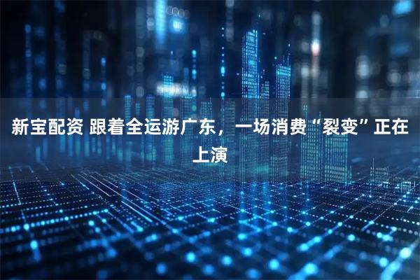 新宝配资 跟着全运游广东，一场消费“裂变”正在上演