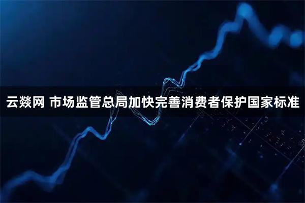 云燚网 市场监管总局加快完善消费者保护国家标准