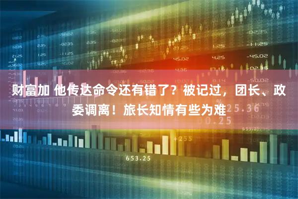 财富加 他传达命令还有错了？被记过，团长、政委调离！旅长知情有些为难