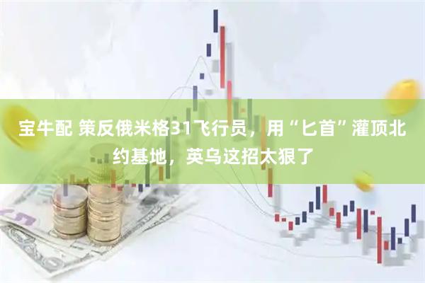 宝牛配 策反俄米格31飞行员，用“匕首”灌顶北约基地，英乌这招太狠了