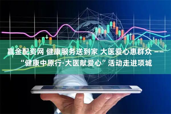 赢金配资网 健康服务送到家 大医爱心惠群众 ——“健康中原行·大医献爱心”活动走进项城