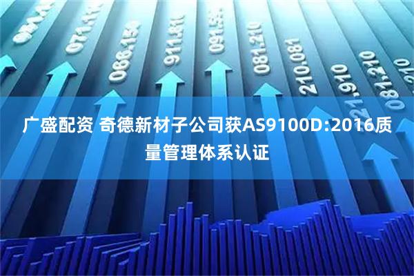 广盛配资 奇德新材子公司获AS9100D:2016质量管理体系认证