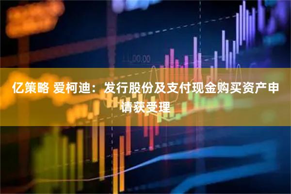 亿策略 爱柯迪：发行股份及支付现金购买资产申请获受理