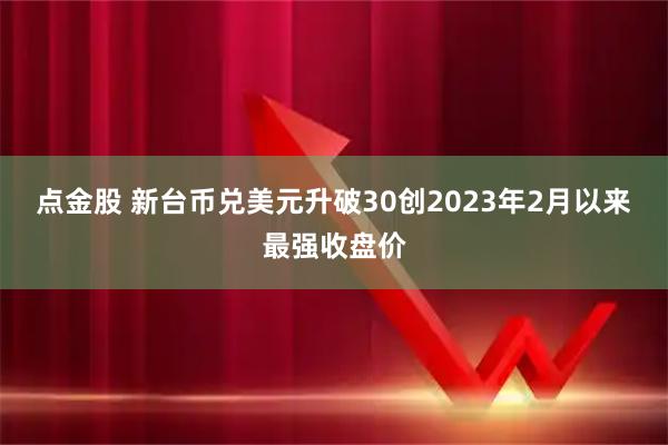 点金股 新台币兑美元升破30创2023年2月以来最强收盘价