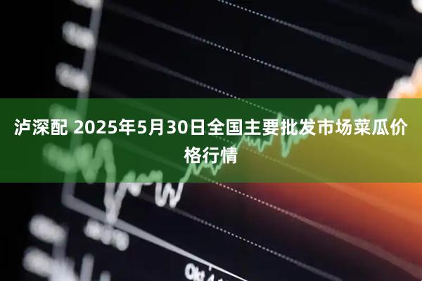 泸深配 2025年5月30日全国主要批发市场菜瓜价格行情