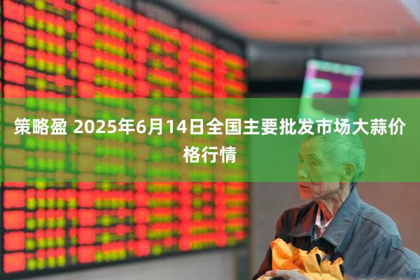 策略盈 2025年6月14日全国主要批发市场大蒜价格行情