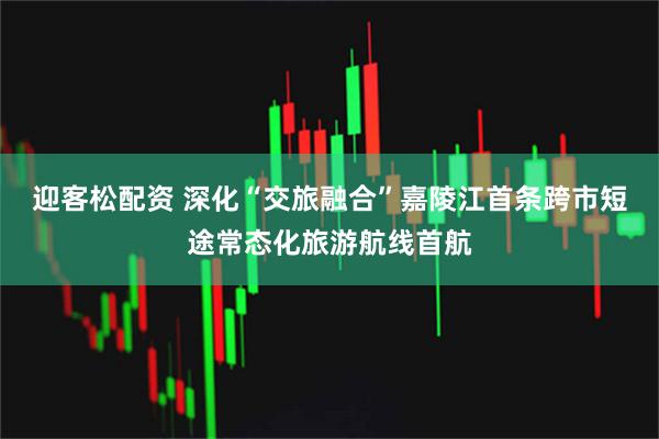 迎客松配资 深化“交旅融合”嘉陵江首条跨市短途常态化旅游航线首航