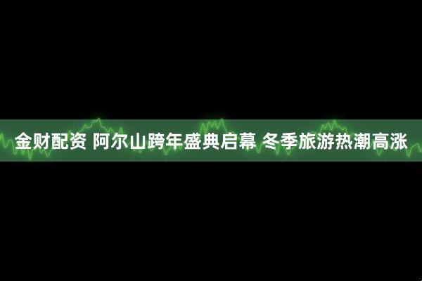 金财配资 阿尔山跨年盛典启幕 冬季旅游热潮高涨