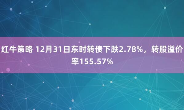 红牛策略 12月31日东时转债下跌2.78%，转股溢价率155.57%