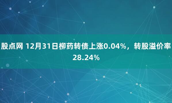股点网 12月31日柳药转债上涨0.04%，转股溢价率28.24%