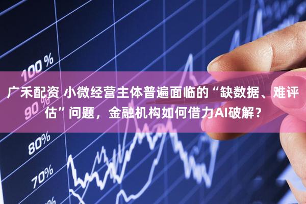 广禾配资 小微经营主体普遍面临的“缺数据、难评估”问题，金融机构如何借力AI破解？