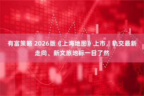 有富策略 2026版《上海地图》上市，轨交最新走向、新文旅地标一目了然