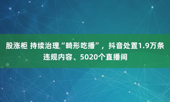 股涨柜 持续治理“畸形吃播”，抖音处置1.9万条违规内容、5020个直播间