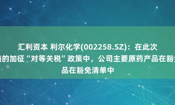 汇利资本 利尔化学(002258.SZ)：在此次美国实施的加征“对等关税”政策中，公司主要原药产品在豁免清单中