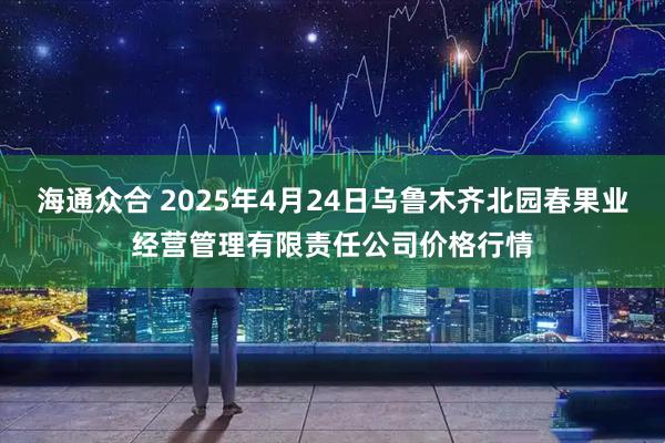 海通众合 2025年4月24日乌鲁木齐北园春果业经营管理有限责任公司价格行情