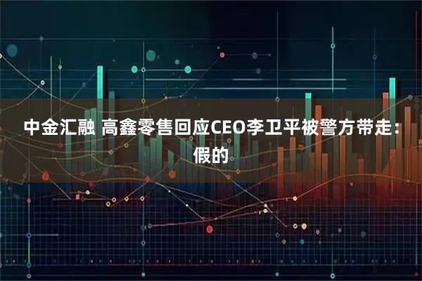 中金汇融 高鑫零售回应CEO李卫平被警方带走：假的