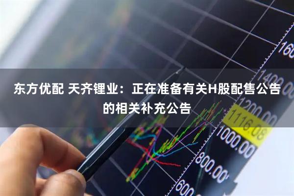 东方优配 天齐锂业：正在准备有关H股配售公告的相关补充公告