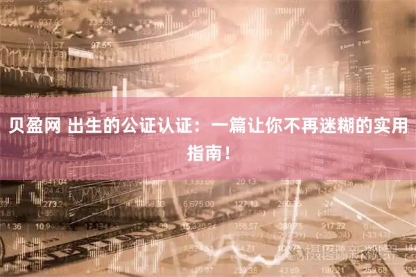 贝盈网 出生的公证认证：一篇让你不再迷糊的实用指南！