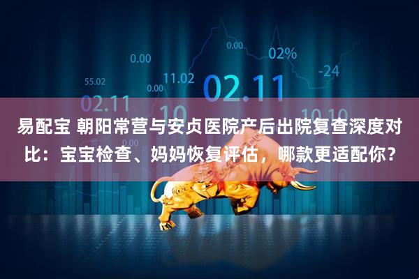 易配宝 朝阳常营与安贞医院产后出院复查深度对比：宝宝检查、妈妈恢复评估，哪款更适配你？