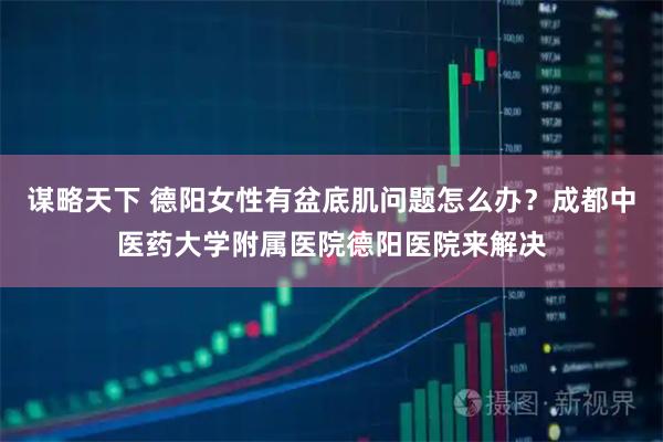 谋略天下 德阳女性有盆底肌问题怎么办？成都中医药大学附属医院德阳医院来解决