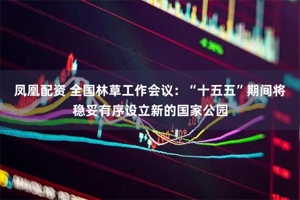 凤凰配资 全国林草工作会议：“十五五”期间将稳妥有序设立新的国家公园