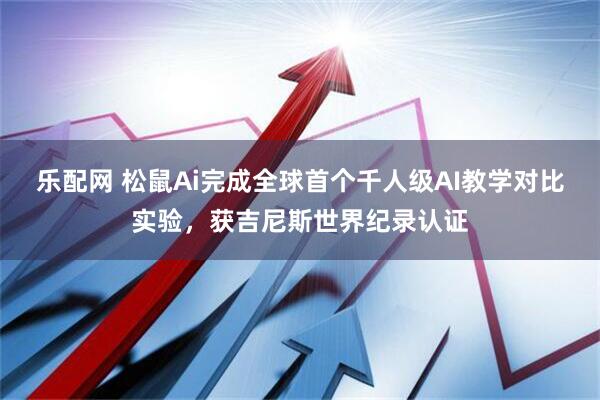 乐配网 松鼠Ai完成全球首个千人级AI教学对比实验，获吉尼斯世界纪录认证