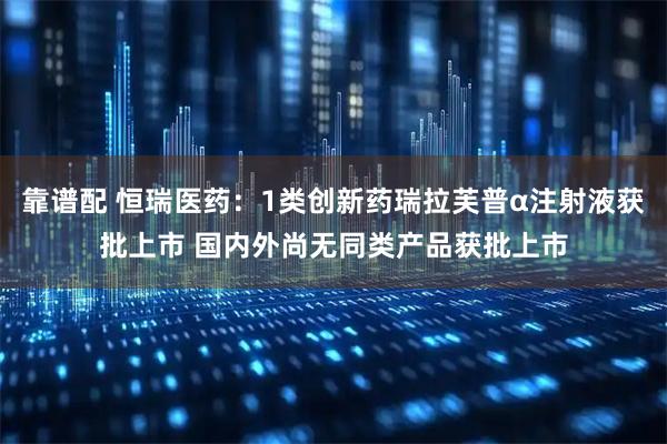 靠谱配 恒瑞医药：1类创新药瑞拉芙普α注射液获批上市 国内外尚无同类产品获批上市