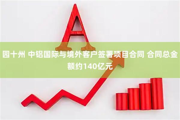 园十州 中铝国际与境外客户签署项目合同 合同总金额约140亿元