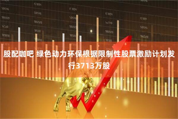 股配咖吧 绿色动力环保根据限制性股票激励计划发行3713万股