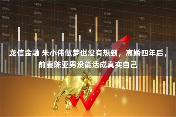 龙信金融 朱小伟做梦也没有想到，离婚四年后，前妻陈亚男没能活成真实自己