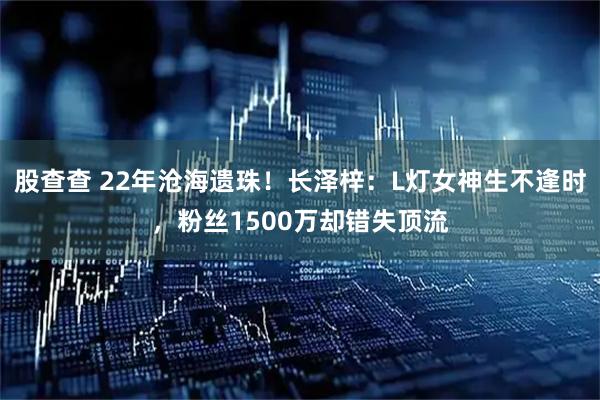 股查查 22年沧海遗珠！长泽梓：L灯女神生不逢时，粉丝1500万却错失顶流