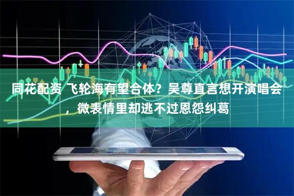 同花配资 飞轮海有望合体？吴尊直言想开演唱会，微表情里却逃不过恩怨纠葛