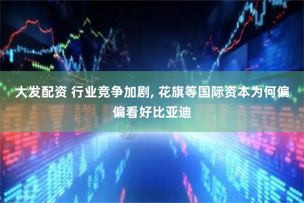 大发配资 行业竞争加剧, 花旗等国际资本为何偏偏看好比亚迪