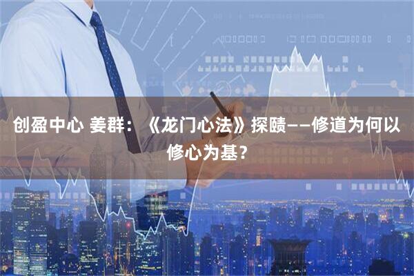 创盈中心 姜群：《龙门心法》探赜——修道为何以修心为基？