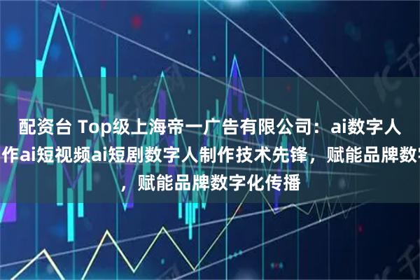 配资台 Top级上海帝一广告有限公司：ai数字人ai短剧制作ai短视频ai短剧数字人制作技术先锋，赋能品牌数字化传播