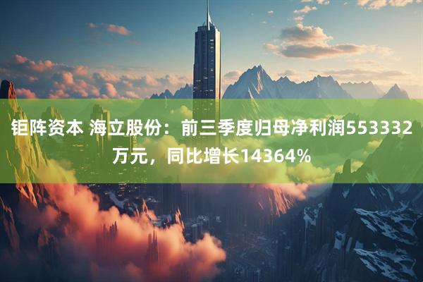 钜阵资本 海立股份：前三季度归母净利润553332万元，同比增长14364%