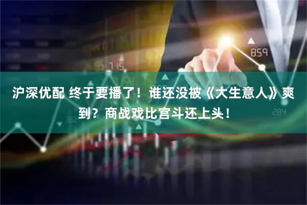 沪深优配 终于要播了！谁还没被《大生意人》爽到？商战戏比宫斗还上头！